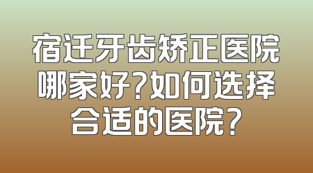 宿迁牙齿矫正医院哪家好？如何选择合适的医院？