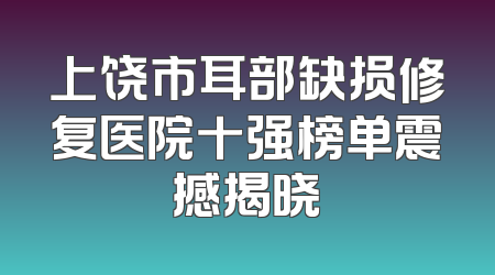 上饶市耳部缺损修复医院十强榜单震撼揭晓