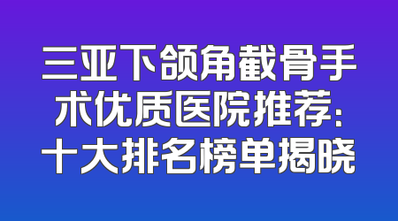三亚下颌角截骨手术优质医院推荐：十大排名榜单揭晓