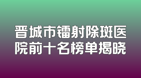 晋城市镭射除斑医院前十名榜单揭晓