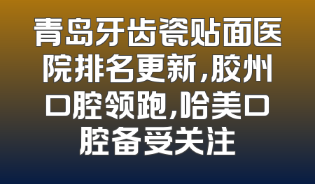 青岛牙齿瓷贴面医院排名更新，胶州口腔领跑，哈美口腔备受关注