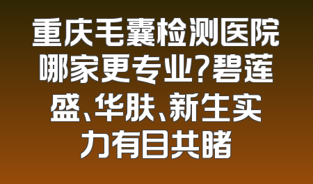 重庆毛囊检测医院哪家更专业？碧莲盛、华肤、新生实力有目共睹