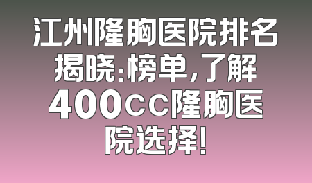 江州隆胸医院排名揭晓：榜单，了解400cc隆胸医院选择！