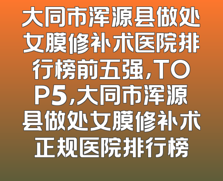 大同市浑源县做处女膜修补术医院排行榜前五强，TOP5，大同市浑源县做处女膜修补术正规医院排行榜