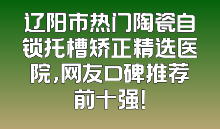 辽阳市热门陶瓷自锁托槽矫正精选医院，网友口碑推荐前十强！
