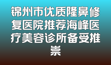 锦州市优质隆鼻修复医院推荐海峰医疗美容诊所备受推崇