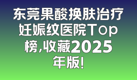 东莞果酸换肤治疗妊娠纹医院Top榜，收藏2025年版!