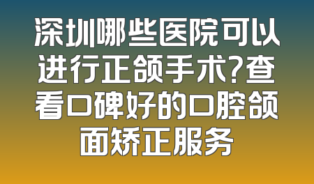 深圳哪些医院可以进行正颌手术？查看口碑好的口腔颌面矫正服务