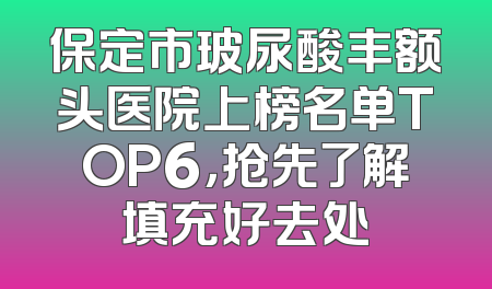保定市玻尿酸丰额头医院上榜名单TOP6，抢先了解填充好去处