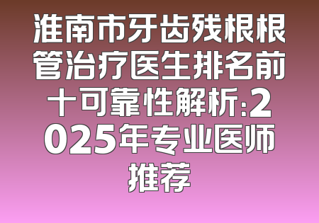 淮南市牙齿残根根管治疗医生排名前十可靠性解析：2025年专业医师推荐