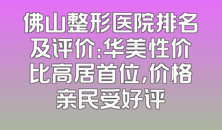 佛山整形医院排名及评价：华美性价比高居首位，价格亲民受好评