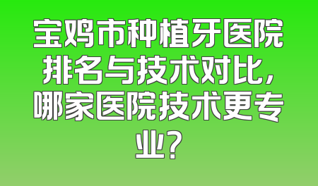宝鸡市种植牙医院排名与技术对比，哪家医院技术更专业？
