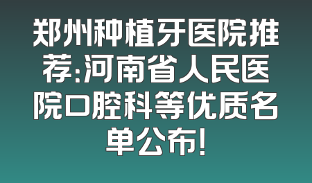 郑州种植牙医院推荐：河南省人民医院口腔科等优质名单公布！