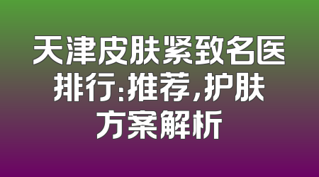 天津皮肤紧致名医排行：推荐，护肤方案解析