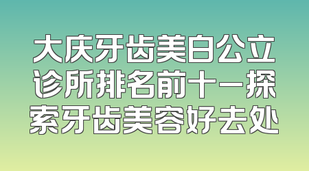 大庆牙齿美白公立诊所排名前十_探索牙齿美容好去处