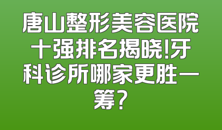 唐山整形美容医院十强排名揭晓！牙科诊所哪家更胜一筹？