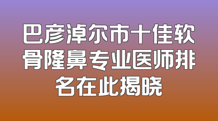 巴彦淖尔市十佳软骨隆鼻专业医师排名在此揭晓