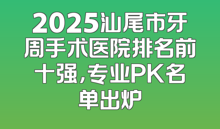 2025汕尾市牙周手术医院排名前十强，专业PK名单出炉
