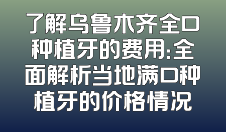 了解乌鲁木齐全口种植牙的费用：全面解析当地满口种植牙的价格情况