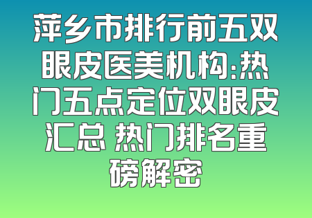 萍乡市排行前五双眼皮医美机构：热门五点定位双眼皮汇总 热门排名重磅解密