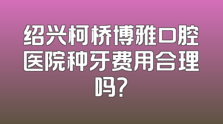 绍兴柯桥博雅口腔医院种牙费用合理吗？