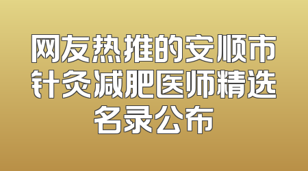 网友热推的安顺市针灸减肥医师精选名录公布