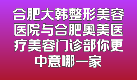 合肥大韩整形美容医院与合肥奥美医疗美容门诊部你更中意哪一家