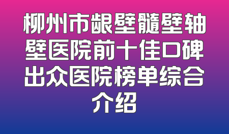 柳州市龈壁髓壁轴壁医院前十佳口碑出众医院榜单综合介绍