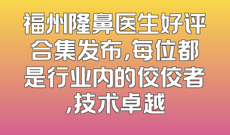 福州隆鼻医生好评合集发布，每位都是行业内的佼佼者，技术卓越
