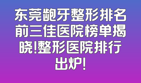 东莞龅牙整形排名前三佳医院榜单揭晓！整形医院排行出炉！