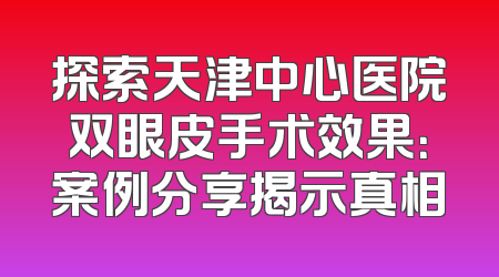 探索天津中心医院双眼皮手术效果：案例分享揭示真相