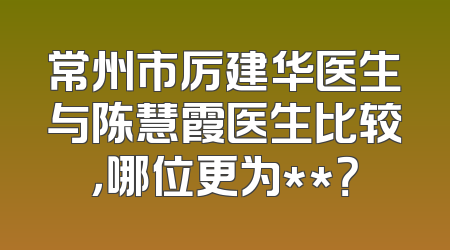 常州市厉建华医生与陈慧霞医生比较，哪位更为**？