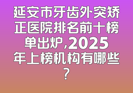 延安市牙齿外突矫正医院排名前十榜单出炉，2025年上榜机构有哪些？