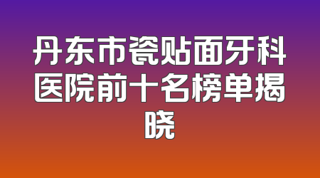 丹东市瓷贴面牙科医院前十名榜单揭晓