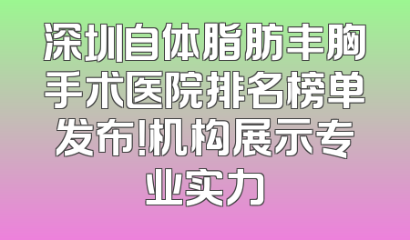 深圳自体脂肪丰胸手术医院排名榜单发布！机构展示专业实力
