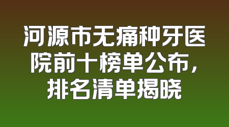 河源市无痛种牙医院前十榜单公布，排名清单揭晓