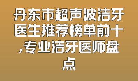 丹东市超声波洁牙医生推荐榜单前十，专业洁牙医师盘点