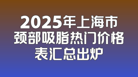 2025年上海市颈部吸脂热门价格表汇总出炉