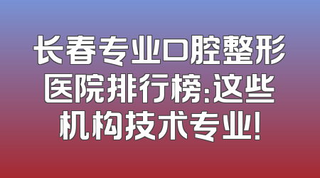 长春专业口腔整形医院排行榜：这些机构技术专业！