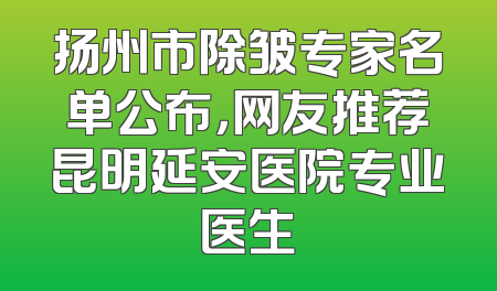 扬州市除皱专家名单公布，网友推荐昆明延安医院专业医生