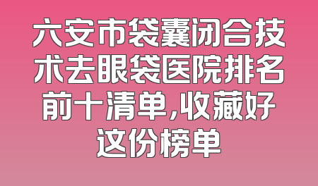 六安市袋囊闭合技术去眼袋医院排名前十清单，收藏好这份榜单