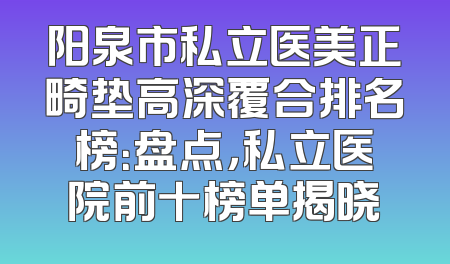 阳泉市私立医美正畸垫高深覆合排名榜：盘点，私立医院前十榜单揭晓