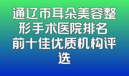 通辽市耳朵美容整形手术医院排名 前十佳优质机构评选