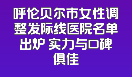 呼伦贝尔市女性调整发际线医院名单出炉 实力与口碑俱佳