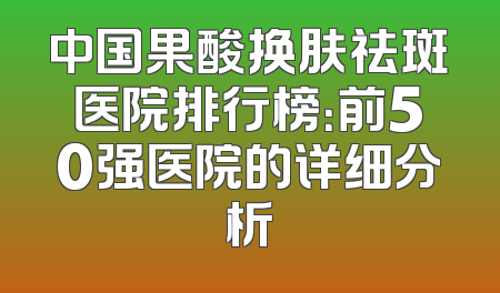 中国果酸换肤祛斑医院排行榜：前50强医院的详细分析