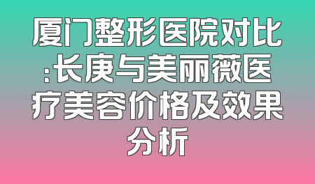 厦门整形医院对比：长庚与美丽薇医疗美容价格及效果分析