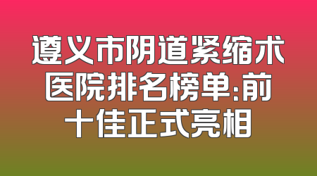 遵义市阴道紧缩术医院排名榜单：前十佳正式亮相