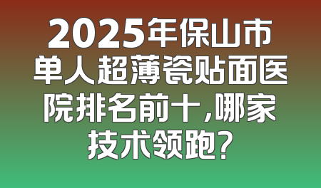 2025年保山市单人超薄瓷贴面医院排名前十，哪家技术领跑？
