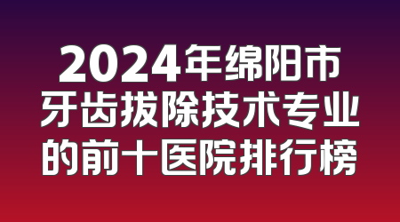 2024年绵阳市牙齿拔除技术专业的前十医院排行榜