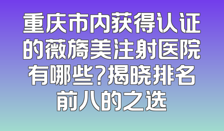 重庆市内获得认证的薇旖美注射医院有哪些？揭晓排名前八的之选